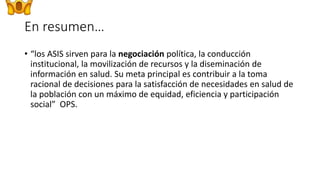 En resumen…
• “los ASIS sirven para la negociación política, la conducción
institucional, la movilización de recursos y la diseminación de
información en salud. Su meta principal es contribuir a la toma
racional de decisiones para la satisfacción de necesidades en salud de
la población con un máximo de equidad, eficiencia y participación
social” OPS.
 