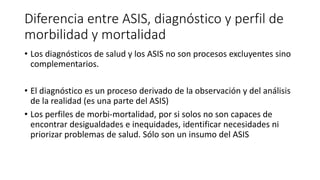 Diferencia entre ASIS, diagnóstico y perfil de
morbilidad y mortalidad
• Los diagnósticos de salud y los ASIS no son procesos excluyentes sino
complementarios.
• El diagnóstico es un proceso derivado de la observación y del análisis
de la realidad (es una parte del ASIS)
• Los perfiles de morbi-mortalidad, por si solos no son capaces de
encontrar desigualdades e inequidades, identificar necesidades ni
priorizar problemas de salud. Sólo son un insumo del ASIS
 