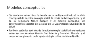 Modelos conceptuales
• Se destacan entre otros la teoría de la multicausalidad, el modelo
conceptual de la epidemiología social, la teoría de Mervyn Susser y el
de su seguidora Nancy Krieger, y el modelo conceptual de
determinantes sociales de la salud de la Organización Mundial de la
Salud.
• También están los teóricos de la epidemiologia social latinoamericana
entre los que resaltan Hernán San Martín y Salvador Allende, y el
posterior surgimiento de la epidemiología crítica de Jaime Breilh.
 