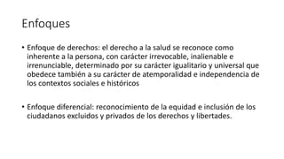 Enfoques
• Enfoque de derechos: el derecho a la salud se reconoce como
inherente a la persona, con carácter irrevocable, inalienable e
irrenunciable, determinado por su carácter igualitario y universal que
obedece también a su carácter de atemporalidad e independencia de
los contextos sociales e históricos
• Enfoque diferencial: reconocimiento de la equidad e inclusión de los
ciudadanos excluidos y privados de los derechos y libertades.
 