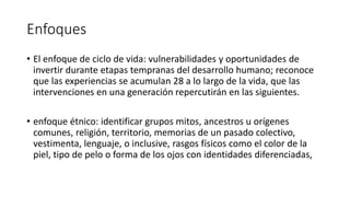 Enfoques
• El enfoque de ciclo de vida: vulnerabilidades y oportunidades de
invertir durante etapas tempranas del desarrollo humano; reconoce
que las experiencias se acumulan 28 a lo largo de la vida, que las
intervenciones en una generación repercutirán en las siguientes.
• enfoque étnico: identificar grupos mitos, ancestros u orígenes
comunes, religión, territorio, memorias de un pasado colectivo,
vestimenta, lenguaje, o inclusive, rasgos físicos como el color de la
piel, tipo de pelo o forma de los ojos con identidades diferenciadas,
 