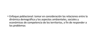 • Enfoque poblacional: tomar en consideración las relaciones entre la
dinámica demográfica y los aspectos ambientales, sociales y
económicos de competencia de los territorios, a fin de responder a
los problemas
 