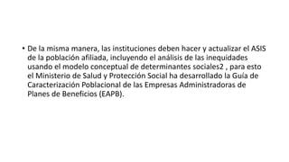 • De la misma manera, las instituciones deben hacer y actualizar el ASIS
de la población afiliada, incluyendo el análisis de las inequidades
usando el modelo conceptual de determinantes sociales2 , para esto
el Ministerio de Salud y Protección Social ha desarrollado la Guía de
Caracterización Poblacional de las Empresas Administradoras de
Planes de Beneficios (EAPB).
 