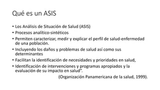 Qué es un ASIS
• Los Análisis de Situación de Salud (ASIS)
• Procesos analítico-sintéticos
• Permiten caracterizar, medir y explicar el perfil de salud-enfermedad
de una población.
• Incluyendo los daños y problemas de salud así como sus
determinantes
• Facilitan la identificación de necesidades y prioridades en salud,
• Identificación de intervenciones y programas apropiados y la
evaluación de su impacto en salud”.
(Organización Panamericana de la salud, 1999).​
 