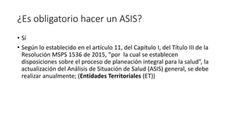 ¿Es obligatorio hacer un ASIS?
• Sí
• Según lo establecido en el artículo 11, del Capítulo I, del Título III de la
Resolución MSPS 1536 de 2015, “por la cual se establecen
disposiciones sobre el proceso de planeación integral para la salud”, la
actualización del Análisis de Situación de Salud (ASIS) general, se debe
realizar anualmente; (Entidades Territoriales (ET))
 