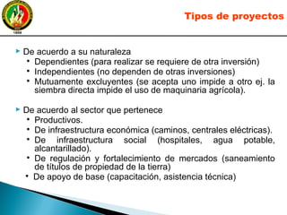 ► De acuerdo a su naturaleza
●
Dependientes (para realizar se requiere de otra inversión)
●
Independientes (no dependen de otras inversiones)
●
Mutuamente excluyentes (se acepta uno impide a otro ej. la
siembra directa impide el uso de maquinaria agrícola).
► De acuerdo al sector que pertenece
●
Productivos.
●
De infraestructura económica (caminos, centrales eléctricas).
●
De infraestructura social (hospitales, agua potable,
alcantarillado).
●
De regulación y fortalecimiento de mercados (saneamiento
de títulos de propiedad de la tierra)
●
De apoyo de base (capacitación, asistencia técnica)
Tipos de proyectos
 