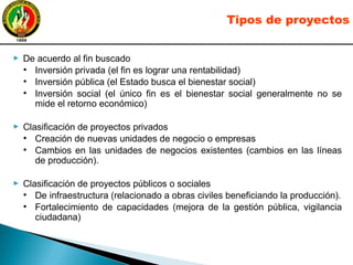 ► De acuerdo al fin buscado
●
Inversión privada (el fin es lograr una rentabilidad)
●
Inversión pública (el Estado busca el bienestar social)
●
Inversión social (el único fin es el bienestar social generalmente no se
mide el retorno económico)
► Clasificación de proyectos privados
●
Creación de nuevas unidades de negocio o empresas
●
Cambios en las unidades de negocios existentes (cambios en las líneas
de producción).
► Clasificación de proyectos públicos o sociales
●
De infraestructura (relacionado a obras civiles beneficiando la producción).
●
Fortalecimiento de capacidades (mejora de la gestión pública, vigilancia
ciudadana)
Tipos de proyectos
 