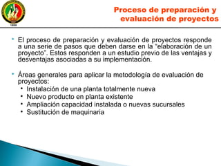  El proceso de preparación y evaluación de proyectos responde
a una serie de pasos que deben darse en la “elaboración de un
proyecto”. Estos responden a un estudio previo de las ventajas y
desventajas asociadas a su implementación.
 Áreas generales para aplicar la metodología de evaluación de
proyectos:
●
Instalación de una planta totalmente nueva
●
Nuevo producto en planta existente
●
Ampliación capacidad instalada o nuevas sucursales
●
Sustitución de maquinaria
Proceso de preparación y
evaluación de proyectos
 