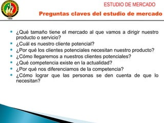 ● ¿Qué tamaño tiene el mercado al que vamos a dirigir nuestro
producto o servicio?
● ¿Cuál es nuestro cliente potencial?
● ¿Por qué los clientes potenciales necesitan nuestro producto?
● ¿Cómo llegaremos a nuestros clientes potenciales?
● ¿Qué competencia existe en la actualidad?
● ¿Por qué nos diferenciamos de la competencia?
● ¿Cómo lograr que las personas se den cuenta de que lo
necesitan?
ESTUDIO DE MERCADO
Preguntas claves del estudio de mercado
 