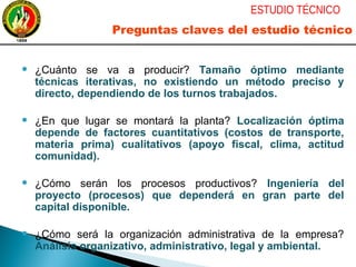 ● ¿Cuánto se va a producir? Tamaño óptimo mediante
técnicas iterativas, no existiendo un método preciso y
directo, dependiendo de los turnos trabajados.
● ¿En que lugar se montará la planta? Localización óptima
depende de factores cuantitativos (costos de transporte,
materia prima) cualitativos (apoyo fiscal, clima, actitud
comunidad).
● ¿Cómo serán los procesos productivos? Ingeniería del
proyecto (procesos) que dependerá en gran parte del
capital disponible.
● ¿Cómo será la organización administrativa de la empresa?
Análisis organizativo, administrativo, legal y ambiental.
ESTUDIO TÉCNICO
Preguntas claves del estudio técnico
 
