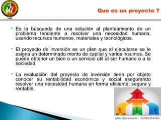  Es la búsqueda de una solución al planteamiento de un
problema tendiente a resolver una necesidad humana,
usando recursos humanos, materiales y tecnológicos.
 El proyecto de inversión es un plan que al ejecutarse se le
asigna un determinado monto de capital y varios insumos. Se
puede obtener un bien o un servicio util al ser humano o a la
sociedad.
 La evaluación del proyecto de inversión tiene por objeto
conocer su rentabilidad económica y social asegurando
resolver una necesidad humana en forma eficiente, segura y
rentable.
Que es un proyecto ?
 