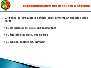 El diseño del producto o servicio debe contemplar aspectos tales
como:
● su simplicidad, es decir, facilidad de uso
● su fiabilidad, es decir, que no falle
● su calidad: materiales, duración
Especificaciones del producto o servicio
 