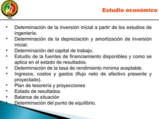 ●
Determinación de la inversión inicial a partir de los estudios de
ingeniería.
●
Determinación de la depreciación y amortización de inversión
inicial.
●
Determinación del capital de trabajo.
●
Estudio de la fuentes de financiamiento disponibles y como se
aplica en el estado de resultados.
●
Determinación de la tasa de rendimiento mínima aceptable.
●
Ingresos, costos y gastos (flujo neto de efectivo presente y
proyectado).
●
Plan de tesorería y proyecciones
●
Estado de resultados
●
Balance de situación
●
Determinación del punto de equilibrio.
Estudio económico
 