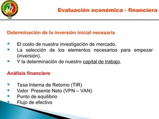 Determinación de la inversión inicial necesaria
● El costo de nuestra investigación de mercado.
● La selección de los elementos necesarios para empezar
(inversión).
● Y la determinación de nuestro capital de trabajo.
Análisis financiero
● Tasa Interna de Retorno (TIR)
● Valor Presente Neto (VPN – VAN)
● Punto de equilibrio
● Flujo de efectivo
Evaluación económica - financiera
 