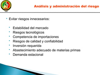  Evitar riesgos innecesarios:
• Estabilidad del mercado
• Riesgos tecnológicos
• Competencia de importaciones
• Riesgos de calidad y confiabilidad
• Inversión requerida
• Abastecimiento adecuado de materias primas
• Demanda estacional
Análisis y administración del riesgo
 
