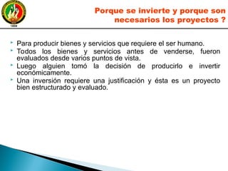  Para producir bienes y servicios que requiere el ser humano.
 Todos los bienes y servicios antes de venderse, fueron
evaluados desde varios puntos de vista.
 Luego alguien tomó la decisión de producirlo e invertir
económicamente.
 Una inversión requiere una justificación y ésta es un proyecto
bien estructurado y evaluado.
Porque se invierte y porque son
necesarios los proyectos ?
 
