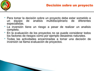  Para tomar la decisión sobre un proyecto debe estar sometido a
un equipo de analisis multidisciplinario de diferentes
especialistas.
 La inversión tiene un riesgo a pesar de realizar un analisis
completo.
 En la evaluación de los proyectos no se puede considerar todos
los factores de riesgos como por ejemplo desastres naturales.
 Todas las actividades encaminadas a tomar una decisión de
inversión se llama evaluación de proyectos.
Decisión sobre un proyecto
 