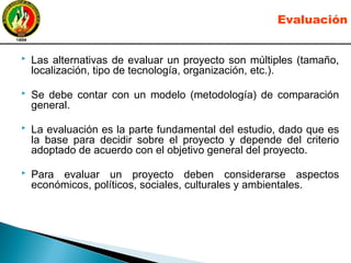 Las alternativas de evaluar un proyecto son múltiples (tamaño,
localización, tipo de tecnología, organización, etc.).
 Se debe contar con un modelo (metodología) de comparación
general.
 La evaluación es la parte fundamental del estudio, dado que es
la base para decidir sobre el proyecto y depende del criterio
adoptado de acuerdo con el objetivo general del proyecto.
 Para evaluar un proyecto deben considerarse aspectos
económicos, políticos, sociales, culturales y ambientales.
Evaluación
 
