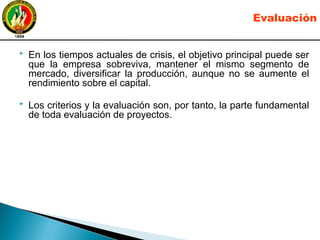  En los tiempos actuales de crisis, el objetivo principal puede ser
que la empresa sobreviva, mantener el mismo segmento de
mercado, diversificar la producción, aunque no se aumente el
rendimiento sobre el capital.
 Los criterios y la evaluación son, por tanto, la parte fundamental
de toda evaluación de proyectos.
Evaluación
 