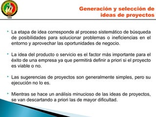  La etapa de idea corresponde al proceso sistemático de búsqueda
de posibilidades para solucionar problemas o ineficiencias en el
entorno y aprovechar las oportunidades de negocio.
 La idea del producto o servicio es el factor más importante para el
éxito de una empresa ya que permitirá definir a priori si el proyecto
es viable o no.
 Las sugerencias de proyectos son generalmente simples, pero su
ejecución no lo es.
 Mientras se hace un análisis minucioso de las ideas de proyectos,
se van descartando a priori las de mayor dificultad.
Generación y selección de
ideas de proyectos
 