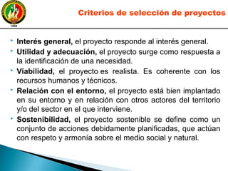  Interés general, el proyecto responde al interés general.
 Utilidad y adecuación, el proyecto surge como respuesta a
la identificación de una necesidad.
 Viabilidad, el proyecto es realista. Es coherente con los
recursos humanos y técnicos.
 Relación con el entorno, el proyecto está bien implantado
en su entorno y en relación con otros actores del territorio
y/o del sector en el que interviene.
 Sostenibilidad, el proyecto sostenible se define como un
conjunto de acciones debidamente planificadas, que actúan
con respeto y armonía sobre el medio social y natural.
Criterios de selección de proyectos
 