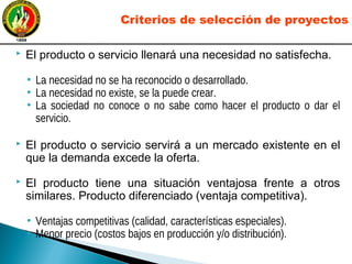  El producto o servicio llenará una necesidad no satisfecha.
• La necesidad no se ha reconocido o desarrollado.
• La necesidad no existe, se la puede crear.
• La sociedad no conoce o no sabe como hacer el producto o dar el
servicio.
 El producto o servicio servirá a un mercado existente en el
que la demanda excede la oferta.
 El producto tiene una situación ventajosa frente a otros
similares. Producto diferenciado (ventaja competitiva).
• Ventajas competitivas (calidad, características especiales).
• Menor precio (costos bajos en producción y/o distribución).
Criterios de selección de proyectos
 