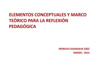 ELEMENTOS CONCEPTUALES Y MARCO 
TEÓRICO PARA LA REFLEXIÓN 
PEDAGÓGICA 
PATRICIO CASANUEVA SÁEZ 
MARZO - 2014 
 