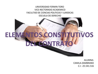 UNIVERSIDAD FERMIN TORO
VICE-RECTORADO ACADEMICO
FACULTAD DE CIENCIAS POLITICAS Y JURIDICAS
ESCUELA DE DERECHO
ALUMNA:
CAMILA ZAMBRANO
C.I: -25.541.516
ELEMENTOS CONSTITUTIVOS
DEL CONTRATO
 