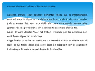 Los tres elementos del costo de fabricación son:
Materias primas: Todos aquellos elementos físicos que es imprescindible
consumir durante el proceso de elaboración de un producto, de sus accesorios
y de su envase. Esto con la condición de que el consumo del insumo debe
guardar relación proporcional con la cantidad de unidades producidas..
Mano de obra directa: Valor del trabajo realizado por los operarios que
contribuyen al proceso productivo.
carga fabril: Son todos los costos en que necesita incurrir un centro para el
logro de sus fines; costos que, salvo casos de excepción, son de asignación
indirecta, por lo tanto precisa de bases de distribución.
 