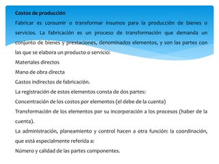 Costos de producción
Fabricar es consumir o transformar insumos para la producción de bienes o
servicios. La fabricación es un proceso de transformación que demanda un
conjunto de bienes y prestaciones, denominados elementos, y son las partes con
las que se elabora un producto o servicio:
Materiales directos
Mano de obra directa
Gastos indirectos de fabricación.
La registración de estos elementos consta de dos partes:
Concentración de los costos por elementos (el debe de la cuenta)
Transformación de los elementos por su incorporación a los procesos (haber de la
cuenta).
La administración, planeamiento y control hacen a otra función: la coordinación,
que está especialmente referida a:
Número y calidad de las partes componentes.
 