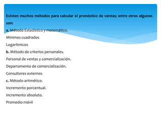Existen muchos métodos para calcular el pronóstico de ventas; entre otros algunos
son:
a. Método Estadístico y matemático.
Mínimos cuadrados
Logarítmicos
b. Método de criterios personales.
Personal de ventas y comercialización.
Departamento de comercialización.
Consultores externos
c. Método aritmético.
Incremento porcentual.
Incremento absoluto.
Promedio móvil
 