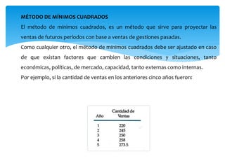 MÉTODO DE MÍNIMOS CUADRADOS
El método de mínimos cuadrados, es un método que sirve para proyectar las
ventas de futuros períodos con base a ventas de gestiones pasadas.
Como cualquier otro, el método de mínimos cuadrados debe ser ajustado en caso
de que existan factores que cambien las condiciones y situaciones, tanto
económicas, políticas, de mercado, capacidad, tanto externas como internas.
Por ejemplo, si la cantidad de ventas en los anteriores cinco años fueron:
 