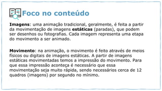 Foco no conteúdo
Imagens: uma animação tradicional, geralmente, é feita a partir
da movimentação de imagens estáticas (paradas), que podem
ser desenhos ou fotografias. Cada imagem representa uma etapa
do movimento a ser animado.
Movimento: na animação, o movimento é feito através de meios
físicos ou digitais de imagens estáticas. A partir de imagens
estáticas movimentadas temos a impressão do movimento. Para
que essa impressão aconteça é necessário que essa
movimentação seja muito rápida, sendo necessários cerca de 12
quadros (imagens) por segundo no mínimo.
 