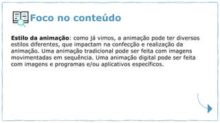 Foco no conteúdo
Estilo da animação: como já vimos, a animação pode ter diversos
estilos diferentes, que impactam na confecção e realização da
animação. Uma animação tradicional pode ser feita com imagens
movimentadas em sequência. Uma animação digital pode ser feita
com imagens e programas e/ou aplicativos específicos.
 