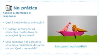 Na prática
Assista à animação e
responda:
• Qual é o estilo dessa animação?
• É possível reconhecer os
elementos constitutivos da
animação? Quais deles?
• Essa animação nos apresenta
uma outra modalidade das artes
visuais. Qual o nome dela?
https://youtu.be/vFrNy84Bb6s
 