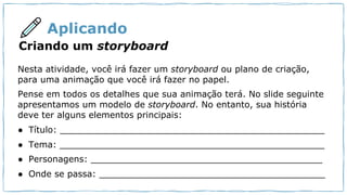 Aplicando
Nesta atividade, você irá fazer um storyboard ou plano de criação,
para uma animação que você irá fazer no papel.
Pense em todos os detalhes que sua animação terá. No slide seguinte
apresentamos um modelo de storyboard. No entanto, sua história
deve ter alguns elementos principais:
● Título: ________________________________________________
● Tema: ________________________________________________
● Personagens: __________________________________________
● Onde se passa: _________________________________________
Criando um storyboard
 