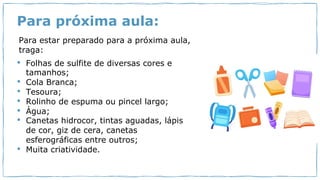 Para próxima aula:
Para estar preparado para a próxima aula,
traga:
• Folhas de sulfite de diversas cores e
tamanhos;
• Cola Branca;
• Tesoura;
• Rolinho de espuma ou pincel largo;
• Água;
• Canetas hidrocor, tintas aguadas, lápis
de cor, giz de cera, canetas
esferográficas entre outros;
• Muita criatividade.
 