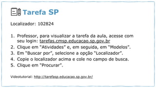 Tarefa SP
Localizador: 102824
1. Professor, para visualizar a tarefa da aula, acesse com
seu login: tarefas.cmsp.educacao.sp.gov.br
2. Clique em “Atividades” e, em seguida, em “Modelos”.
3. Em “Buscar por”, selecione a opção “Localizador”.
4. Copie o localizador acima e cole no campo de busca.
5. Clique em “Procurar”.
Videotutorial: http://tarefasp.educacao.sp.gov.br/
 