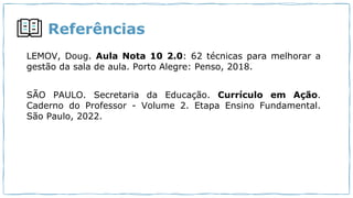 Referências
LEMOV, Doug. Aula Nota 10 2.0: 62 técnicas para melhorar a
gestão da sala de aula. Porto Alegre: Penso, 2018.
SÃO PAULO. Secretaria da Educação. Currículo em Ação.
Caderno do Professor - Volume 2. Etapa Ensino Fundamental.
São Paulo, 2022.
 