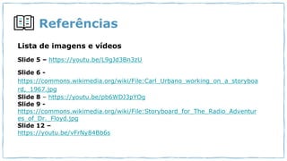 Referências
Lista de imagens e vídeos
Slide 5 – https://youtu.be/L9gJd3Bn3zU
Slide 6 -
https://commons.wikimedia.org/wiki/File:Carl_Urbano_working_on_a_storyboa
rd,_1967.jpg
Slide 8 – https://youtu.be/pb6WDJ3pYOg
Slide 9 -
https://commons.wikimedia.org/wiki/File:Storyboard_for_The_Radio_Adventur
es_of_Dr._Floyd.jpg
Slide 12 –
https://youtu.be/vFrNy84Bb6s
 