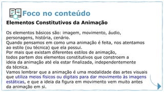 Foco no conteúdo
Elementos Constitutivos da Animação
Os elementos básicos são: imagem, movimento, áudio,
personagens, história, cenário.
Quando pensamos em como uma animação é feita, nos atentamos
ao estilo (ou técnica) que ela possui.
Por mais que existam diferentes estilos de animação,
todos partem dos elementos constitutivos que constroem a
ideia da animação até ela estar finalizada, independentemente
da técnica.
Vamos lembrar que a animação é uma modalidade das artes visuais
que utiliza meios físicos ou digitais para dar movimento às imagens
estáticas, e que a ideia da figura em movimento vem muito antes
da animação em si.
 