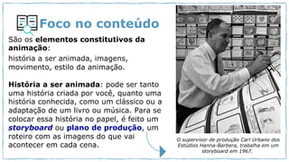 Foco no conteúdo
São os elementos constitutivos da
animação:
história a ser animada, imagens,
movimento, estilo da animação.
História a ser animada: pode ser tanto
uma história criada por você, quanto uma
história conhecida, como um clássico ou a
adaptação de um livro ou música. Para se
colocar essa história no papel, é feito um
storyboard ou plano de produção, um
roteiro com as imagens do que vai
acontecer em cada cena.
O supervisor de produção Carl Urbano dos
Estúdios Hanna-Barbera, trabalha em um
storyboard em 1967.
 