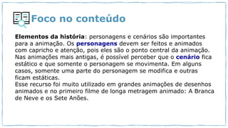 Foco no conteúdo
Elementos da história: personagens e cenários são importantes
para a animação. Os personagens devem ser feitos e animados
com capricho e atenção, pois eles são o ponto central da animação.
Nas animações mais antigas, é possível perceber que o cenário fica
estático e que somente o personagem se movimenta. Em alguns
casos, somente uma parte do personagem se modifica e outras
ficam estáticas.
Esse recurso foi muito utilizado em grandes animações de desenhos
animados e no primeiro filme de longa metragem animado: A Branca
de Neve e os Sete Anões.
 