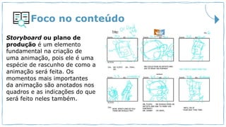 Foco no conteúdo
Storyboard ou plano de
produção é um elemento
fundamental na criação de
uma animação, pois ele é uma
espécie de rascunho de como a
animação será feita. Os
momentos mais importantes
da animação são anotados nos
quadros e as indicações do que
será feito neles também.
 