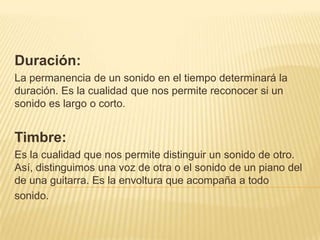 Duración: La permanencia de un sonido en el tiempo determinará la duración. Es la cualidad que nos permite reconocer si un sonido es largo o corto.Timbre: Es la cualidad que nos permite distinguir un sonido de otro. Así, distinguimos una voz de otra o el sonido de un piano del de una guitarra. Es la envoltura que acompaña a todosonido.