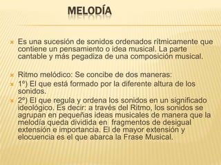 Melodía Es una sucesión de sonidos ordenados rítmicamente que contiene un pensamiento o idea musical. La parte cantable y más pegadiza de una composición musical.Ritmo melódico: Se concibe de dos maneras:1º) El que está formado por la diferente altura de los sonidos.2º) El que regula y ordena los sonidos en un significado ideológico. Es decir: a través del Ritmo, los sonidos se agrupan en pequeñas ideas musicales de manera que la melodía queda dividida en  fragmentos de desigual extensión e importancia. El de mayor extensión y elocuencia es el que abarca la Frase Musical.