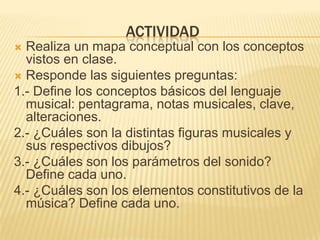 ACTIVIDADRealiza un mapa conceptual con los conceptos vistos en clase.Responde las siguientes preguntas:1.- Define los conceptos básicos del lenguaje musical: pentagrama, notas musicales, clave, alteraciones.2.- ¿Cuáles son la distintas figuras musicales y sus respectivos dibujos?3.- ¿Cuáles son los parámetros del sonido? Define cada uno.4.- ¿Cuáles son los elementos constitutivos de la música? Define cada uno.