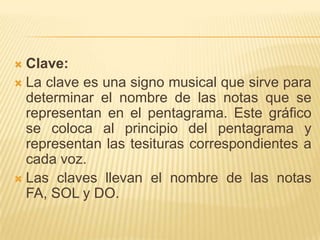 Clave: La clave es una signo musical que sirve para determinar el nombre de las notas que se representan en el pentagrama. Este gráfico se coloca al principio del pentagrama y representan las tesituras correspondientes a cada voz.Las claves llevan el nombre de las notas FA, SOL y DO.