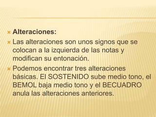 Alteraciones: Las alteraciones son unos signos que se  colocan a la izquierda de las notas y modifican su entonación.Podemos encontrar tres alteraciones básicas. El SOSTENIDO sube medio tono, el BEMOL baja medio tono y el BECUADRO anula las alteraciones anteriores.