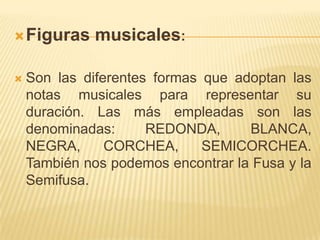 Figuras musicales: Son las diferentes formas que adoptan las notas musicales para representar su duración. Las más empleadas son las denominadas: REDONDA, BLANCA, NEGRA, CORCHEA, SEMICORCHEA. También nos podemos encontrar la Fusa y la Semifusa.